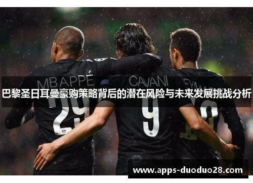 巴黎圣日耳曼豪购策略背后的潜在风险与未来发展挑战分析