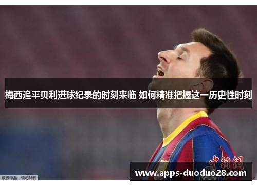 梅西追平贝利进球纪录的时刻来临 如何精准把握这一历史性时刻